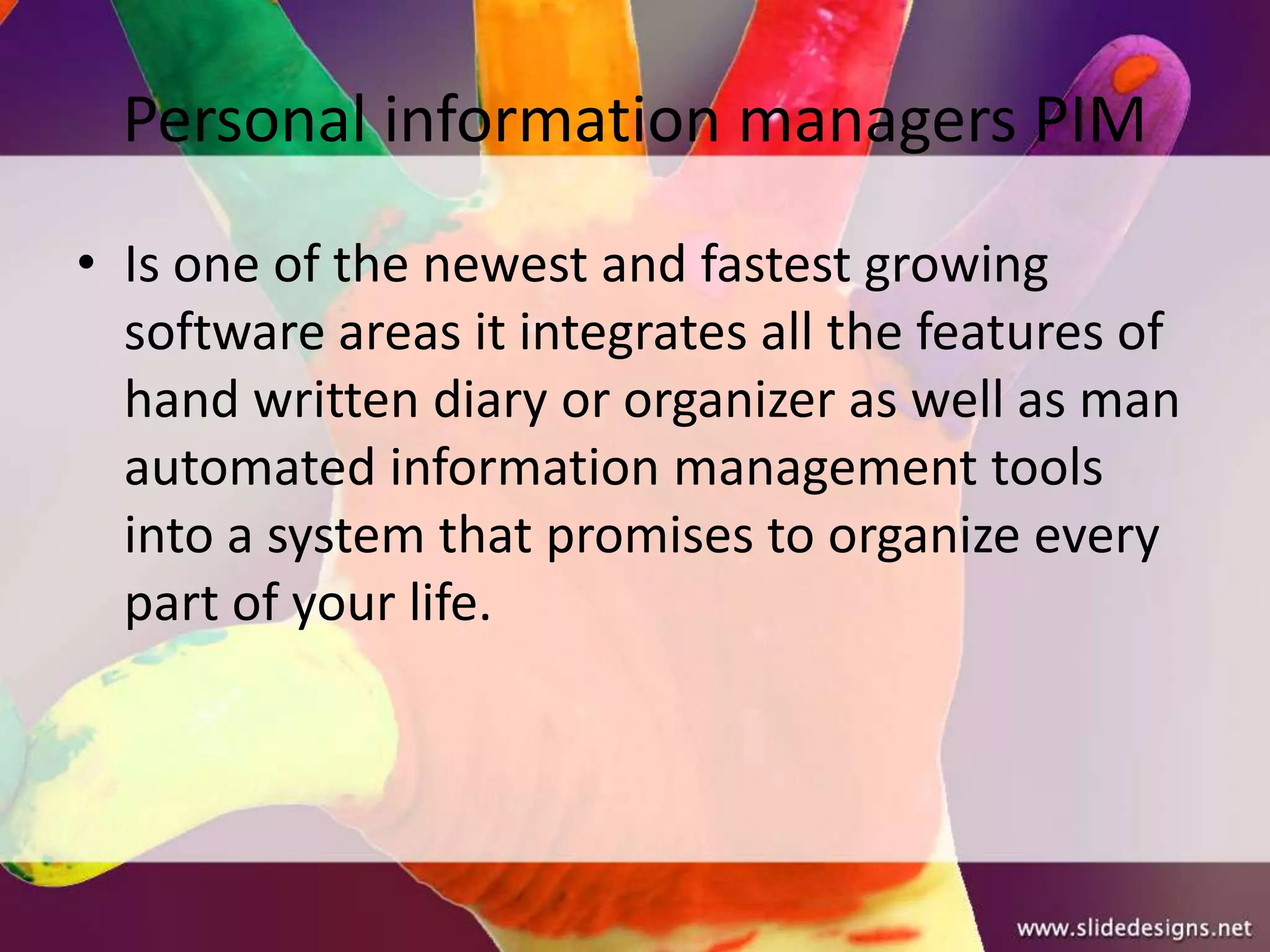 Personal information managers PIM
• Is one of the newest and fastest growing
  software areas it integrates all the features of
  hand written diary or organizer as well as man
  automated information management tools
  into a system that promises to organize every
  part of your life.
 