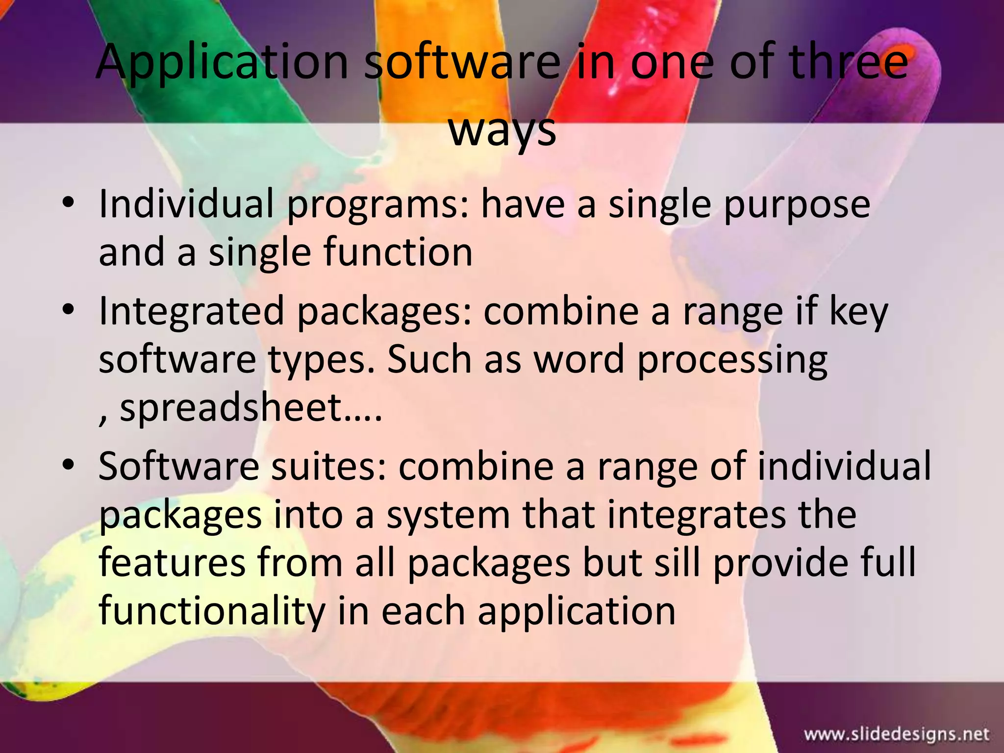 Application software in one of three
                 ways
• Individual programs: have a single purpose
  and a single function
• Integrated packages: combine a range if key
  software types. Such as word processing
  , spreadsheet….
• Software suites: combine a range of individual
  packages into a system that integrates the
  features from all packages but sill provide full
  functionality in each application
 
