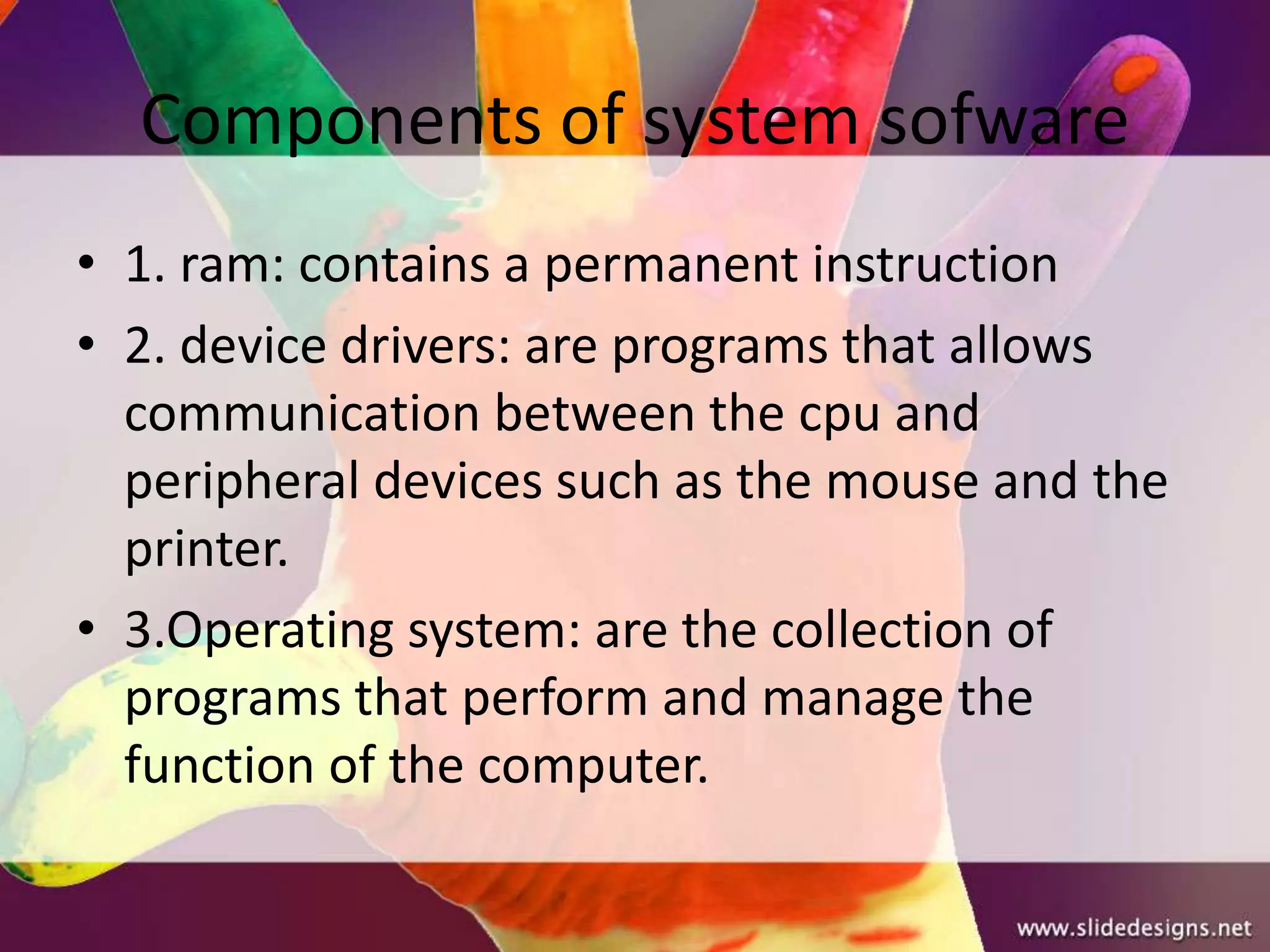 Components of system sofware
• 1. ram: contains a permanent instruction
• 2. device drivers: are programs that allows
  communication between the cpu and
  peripheral devices such as the mouse and the
  printer.
• 3.Operating system: are the collection of
  programs that perform and manage the
  function of the computer.
 