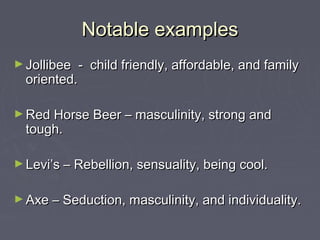Notable examplesNotable examples
► Jollibee - child friendly, affordable, and familyJollibee - child friendly, affordable, and family
oriented.oriented.
► Red Horse Beer – masculinity, strong andRed Horse Beer – masculinity, strong and
tough.tough.
► Levi’s – Rebellion, sensuality, being cool.Levi’s – Rebellion, sensuality, being cool.
► Axe – Seduction, masculinity, and individuality.Axe – Seduction, masculinity, and individuality.
 