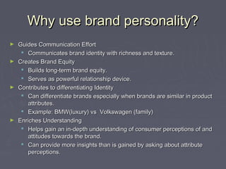 Why use brand personality?Why use brand personality?
► Guides Communication EffortGuides Communication Effort
 Communicates brand identity with richness and texture.Communicates brand identity with richness and texture.
► Creates Brand EquityCreates Brand Equity
 Builds long-term brand equity.Builds long-term brand equity.
 Serves as powerful relationship device.Serves as powerful relationship device.
► Contributes to differentiating IdentityContributes to differentiating Identity
 Can differentiate brands especially when brands are similar in productCan differentiate brands especially when brands are similar in product
attributes.attributes.
 Example: BMW(luxury) vs Volkswagen (family)Example: BMW(luxury) vs Volkswagen (family)
► Enriches UnderstandingEnriches Understanding
 Helps gain an in-depth understanding of consumer perceptions of andHelps gain an in-depth understanding of consumer perceptions of and
attitudes towards the brand.attitudes towards the brand.
 Can provide more insights than is gained by asking about attributeCan provide more insights than is gained by asking about attribute
perceptions.perceptions.
 