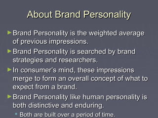 About Brand PersonalityAbout Brand Personality
►Brand Personality is the weighted averageBrand Personality is the weighted average
of previous impressions.of previous impressions.
►Brand Personality is searched by brandBrand Personality is searched by brand
strategies and researchers.strategies and researchers.
►In consumer’s mind, these impressionsIn consumer’s mind, these impressions
merge to form an overall concept of what tomerge to form an overall concept of what to
expect from a brand.expect from a brand.
►Brand Personality like human personality isBrand Personality like human personality is
both distinctive and enduring.both distinctive and enduring.
 Both are built over a period of time.Both are built over a period of time.
 
