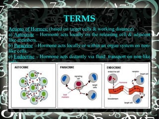 TERMS
Actions of Hormes: (based on target cells & working distance)
a) Autocrine – Hormone acts locally on the releasing cell & adjacent
like-members.
b) Paracrine – Hormone acts locally or within an organ system on nonlike cells.
c) Endocrine – Hormone acts distantly via fluid transport on non-like
cells.

 