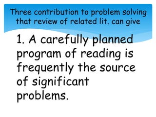 Three contribution to problem solving 
that review of related lit. can give 
1. A carefully planned 
program of reading is 
frequently the source 
of significant 
problems. 
 