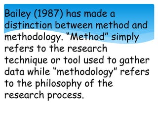 Bailey (1987) has made a 
distinction between method and 
methodology. “Method” simply 
refers to the research 
technique or tool used to gather 
data while “methodology” refers 
to the philosophy of the 
research process. 
 
