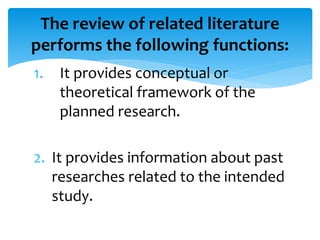 The review of related literature 
performs the following functions: 
1. It provides conceptual or 
theoretical framework of the 
planned research. 
2. It provides information about past 
researches related to the intended 
study. 
 