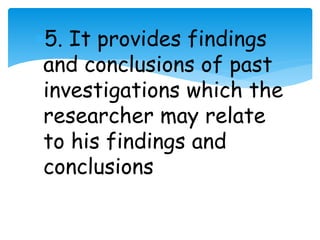 5. It provides findings 
and conclusions of past 
investigations which the 
researcher may relate 
to his findings and 
conclusions 
 