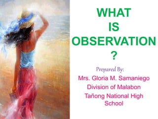 WHAT
IS
OBSERVATION
?
Prepared By:
Mrs. Gloria M. Samaniego
Division of Malabon
Tañong National High
School
 