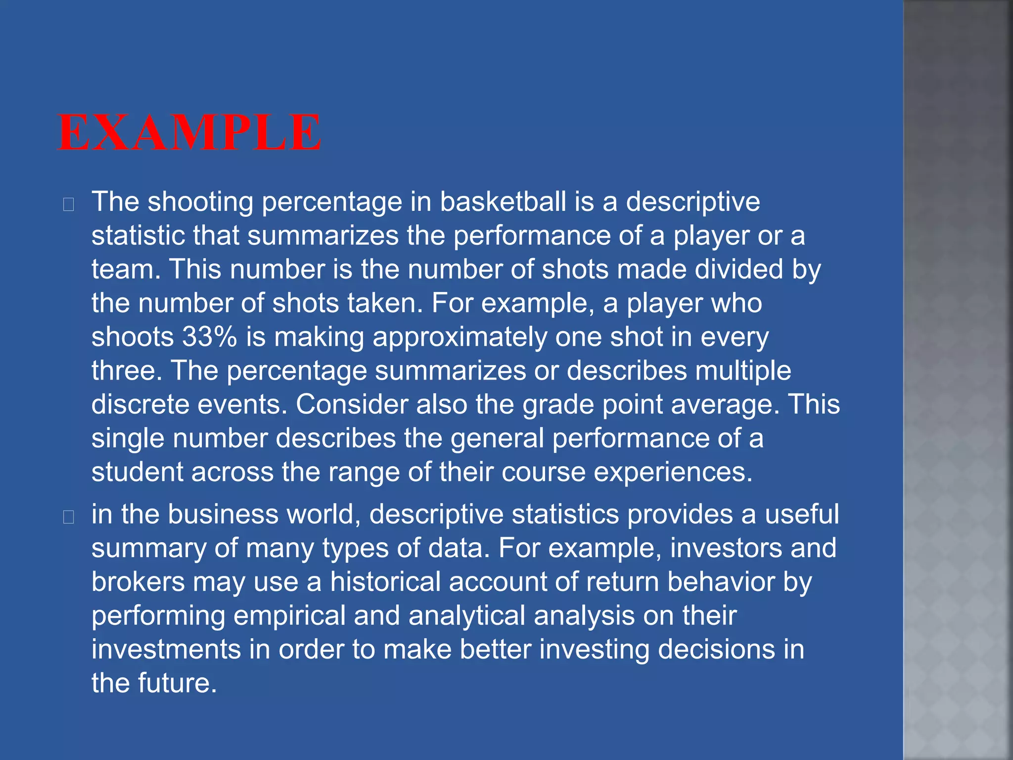 The shooting percentage in basketball is a descriptive
statistic that summarizes the performance of a player or a
team. This number is the number of shots made divided by
the number of shots taken. For example, a player who
shoots 33% is making approximately one shot in every
three. The percentage summarizes or describes multiple
discrete events. Consider also the grade point average. This
single number describes the general performance of a
student across the range of their course experiences.
in the business world, descriptive statistics provides a useful
summary of many types of data. For example, investors and
brokers may use a historical account of return behavior by
performing empirical and analytical analysis on their
investments in order to make better investing decisions in
the future.
 