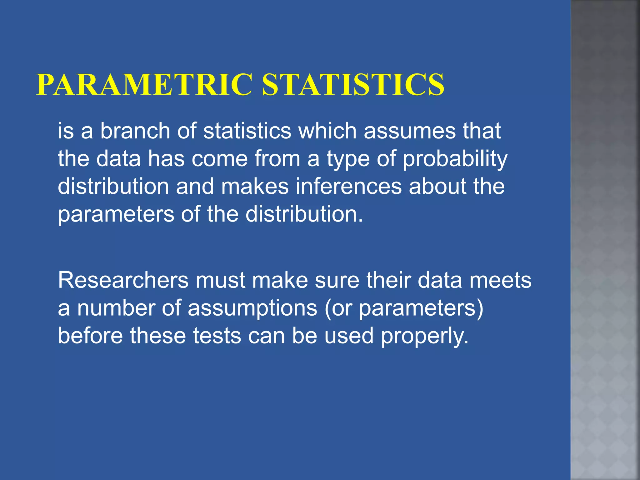 is a branch of statistics which assumes that
the data has come from a type of probability
distribution and makes inferences about the
parameters of the distribution.
Researchers must make sure their data meets
a number of assumptions (or parameters)
before these tests can be used properly.
 