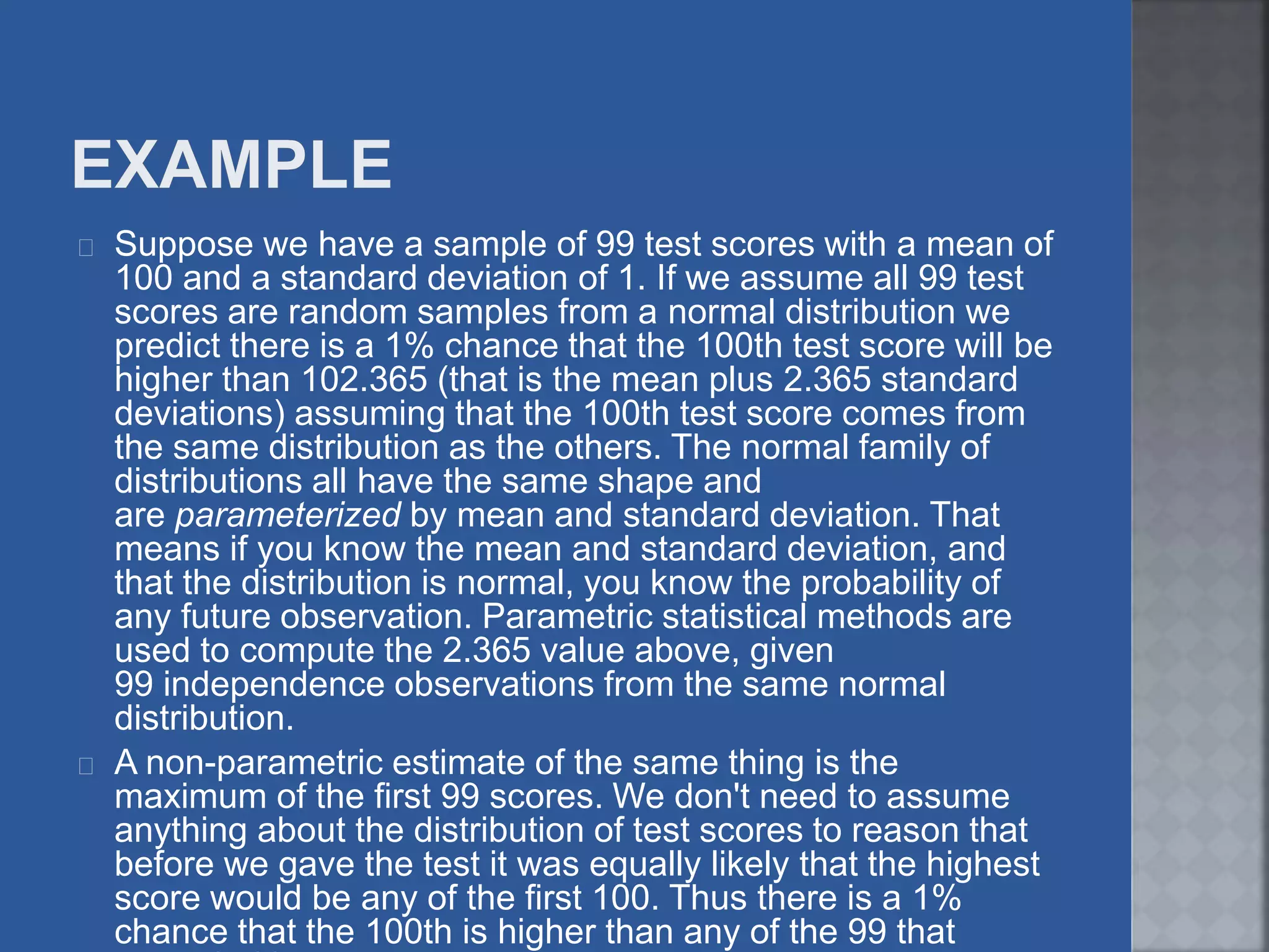 Suppose we have a sample of 99 test scores with a mean of
100 and a standard deviation of 1. If we assume all 99 test
scores are random samples from a normal distribution we
predict there is a 1% chance that the 100th test score will be
higher than 102.365 (that is the mean plus 2.365 standard
deviations) assuming that the 100th test score comes from
the same distribution as the others. The normal family of
distributions all have the same shape and
are parameterized by mean and standard deviation. That
means if you know the mean and standard deviation, and
that the distribution is normal, you know the probability of
any future observation. Parametric statistical methods are
used to compute the 2.365 value above, given
99 independence observations from the same normal
distribution.
A non-parametric estimate of the same thing is the
maximum of the first 99 scores. We don't need to assume
anything about the distribution of test scores to reason that
before we gave the test it was equally likely that the highest
score would be any of the first 100. Thus there is a 1%
chance that the 100th is higher than any of the 99 that
 