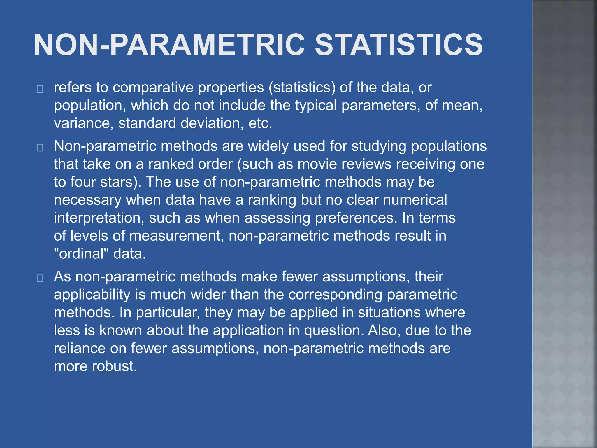refers to comparative properties (statistics) of the data, or
population, which do not include the typical parameters, of mean,
variance, standard deviation, etc.
Non-parametric methods are widely used for studying populations
that take on a ranked order (such as movie reviews receiving one
to four stars). The use of non-parametric methods may be
necessary when data have a ranking but no clear numerical
interpretation, such as when assessing preferences. In terms
of levels of measurement, non-parametric methods result in
"ordinal" data.
As non-parametric methods make fewer assumptions, their
applicability is much wider than the corresponding parametric
methods. In particular, they may be applied in situations where
less is known about the application in question. Also, due to the
reliance on fewer assumptions, non-parametric methods are
more robust.
 