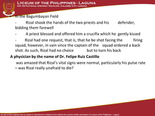 • In the Bagumbayan Field
- Rizal shook the hands of the two priests and his defender,
bidding them farewell
- A priest blessed and offered him a crucifix which he gently kissed
- Rizal had one request, that is, that he be shot facing the firing
squad, however, in vain since the captain of the squad ordered a back
shot. As such, Rizal had no choice but to turn his back
A physician by the name of Dr. Felipe Ruiz Castillo
was amazed that Rizal's vital signs were normal, particularly his pulse rate
– was Rizal really unafraid to die?
 