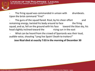 - The firing squad was commanded in unison with drumbeats.
Upon the brisk command “Fire!”
- The guns of the squad flared. Rizal, by his sheer effort and
remaining energy, twisted his body around to face the firing
squad, and so, fell on the ground with his face toward the blue sky, his
head slightly inclined toward the rising sun in the east
- What can be heard from the crowd of Spaniards was their loud,
audible voice, shouting “Long live Spain! Death to traitors!”
Jose Rizal died at exactly 7:03 in the morning of December 30
 