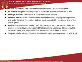 • Fr. Jose Villaclara – Rizal's former teacher in Ateneo ; ate lunch with him.
• Fr. Vicente Balaguer – accompanied Fr. Villaclara; ate lunch with Rizal as well.
• Santiago Mataix – contributor in the El Heraldo de Madrid
• Teodora Alonzo – Rizal knelt before his beloved mother, begging for forgiveness
and understanding; the mother and son were separated by the strong grip of the
prison guard.
• Trinidad – arrived when Teodora left the chapel; to her, Rizal handed down an
alcohol cooking stove and whispered that something was inside it (turned out to
be his last piece, the Mi Ultimo Adios, written in a small piece of paper).
• Gaspar Castaño – fiscal of the Royal Audiencia; had a good conversation with Rizal
 