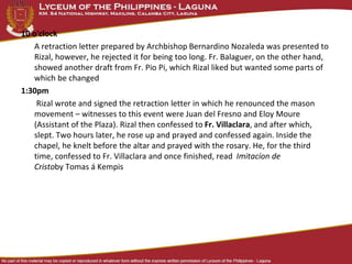 10 o'clock
A retraction letter prepared by Archbishop Bernardino Nozaleda was presented to
Rizal, however, he rejected it for being too long. Fr. Balaguer, on the other hand,
showed another draft from Fr. Pio Pi, which Rizal liked but wanted some parts of
which be changed
1:30pm
Rizal wrote and signed the retraction letter in which he renounced the mason
movement – witnesses to this event were Juan del Fresno and Eloy Moure
(Assistant of the Plaza). Rizal then confessed to Fr. Villaclara, and after which,
slept. Two hours later, he rose up and prayed and confessed again. Inside the
chapel, he knelt before the altar and prayed with the rosary. He, for the third
time, confessed to Fr. Villaclara and once finished, read Imitacíon de
Cristoby Tomas á Kempis
 