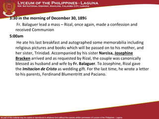 3:30 in the morning of December 30, 1896
Fr. Balaguer lead a mass – Rizal, once again, made a confession and
received Communion
5:00am
He ate his last breakfast and autographed some memorabilia including
religious pictures and books which will be passed on to his mother, and
her sister, Trinidad. Accompanied by his sister Narcisa, Josephine
Bracken arrived and as requested by Rizal, the couple was canonically
blessed as husband and wife by Fr. Balaguer. To Josephine, Rizal gave
the Imitacíon de Cristo as wedding gift. For the last time, he wrote a letter
to his parents, Ferdinand Blumentritt and Paciano.
 