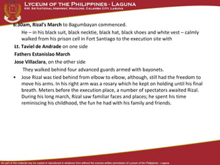 6:30am, Rizal's March to Bagumbayan commenced.
He – in his black suit, black necktie, black hat, black shoes and white vest – calmly
walked from his prison cell in Fort Santiago to the execution site with
Lt. Taviel de Andrade on one side
Fathers Estanislao March
Jose Villaclara, on the other side
They walked behind four advanced guards armed with bayonets.
• Jose Rizal was tied behind from elbow to elbow, although, still had the freedom to
move his arms. In his right arm was a rosary which he kept on holding until his final
breath. Meters before the execution place, a number of spectators awaited Rizal.
During his long march, Rizal saw familiar faces and places; he spent his time
reminiscing his childhood, the fun he had with his family and friends.
 