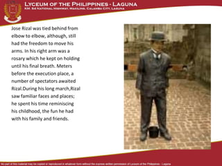 Jose Rizal was tied behind from
elbow to elbow, although, still
had the freedom to move his
arms. In his right arm was a
rosary which he kept on holding
until his final breath. Meters
before the execution place, a
number of spectators awaited
Rizal.During his long march,Rizal
saw familiar faces and places;
he spent his time reminiscing
his childhood, the fun he had
with his family and friends.
 