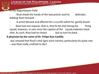 • In the Bagumbayan Field
- Rizal shook the hands of the two priests and his defender,
bidding them farewell
- A priest blessed and offered him a crucifix which he gently kissed
- Rizal had one request, that is, that he be shot facing the firing
squad, however, in vain since the captain of the squad ordered a back
shot. As such, Rizal had no choice but to turn his back
A physician by the name of Dr. Felipe Ruiz Castillo
was amazed that Rizal's vital signs were normal, particularly his pulse rate
– was Rizal really unafraid to die?
 