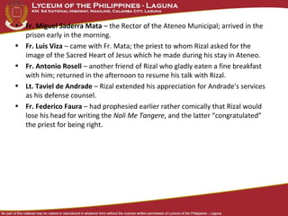 • Fr. Miguel Saderra Mata – the Rector of the Ateneo Municipal; arrived in the
prison early in the morning.
• Fr. Luis Viza – came with Fr. Mata; the priest to whom Rizal asked for the
image of the Sacred Heart of Jesus which he made during his stay in Ateneo.
• Fr. Antonio Rosell – another friend of Rizal who gladly eaten a fine breakfast
with him; returned in the afternoon to resume his talk with Rizal.
• Lt. Taviel de Andrade – Rizal extended his appreciation for Andrade's services
as his defense counsel.
• Fr. Federico Faura – had prophesied earlier rather comically that Rizal would
lose his head for writing the Noli Me Tangere, and the latter “congratulated”
the priest for being right.
 