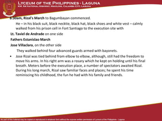 6:30am, Rizal's March to Bagumbayan commenced.
He – in his black suit, black necktie, black hat, black shoes and white vest – calmly
walked from his prison cell in Fort Santiago to the execution site with
Lt. Taviel de Andrade on one side
Fathers Estanislao March
Jose Villaclara, on the other side
They walked behind four advanced guards armed with bayonets.
• Jose Rizal was tied behind from elbow to elbow, although, still had the freedom to
move his arms. In his right arm was a rosary which he kept on holding until his final
breath. Meters before the execution place, a number of spectators awaited Rizal.
During his long march, Rizal saw familiar faces and places; he spent his time
reminiscing his childhood, the fun he had with his family and friends.
 