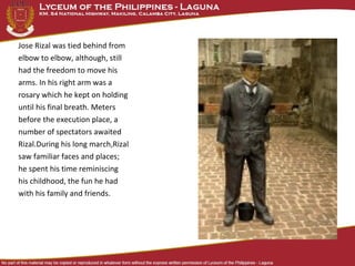 Jose Rizal was tied behind from
elbow to elbow, although, still
had the freedom to move his
arms. In his right arm was a
rosary which he kept on holding
until his final breath. Meters
before the execution place, a
number of spectators awaited
Rizal.During his long march,Rizal
saw familiar faces and places;
he spent his time reminiscing
his childhood, the fun he had
with his family and friends.
 