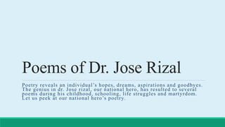 Poems of Dr. Jose Rizal
Poetry reveals an individual’s hopes, dreams, aspirations and goodbyes.
The genius in dr. Jose rizal, our national hero, has resulted to several
poems during his childhood, schooling, life struggles and martyrdom.
Let us peek at our national hero’s poetry.
 