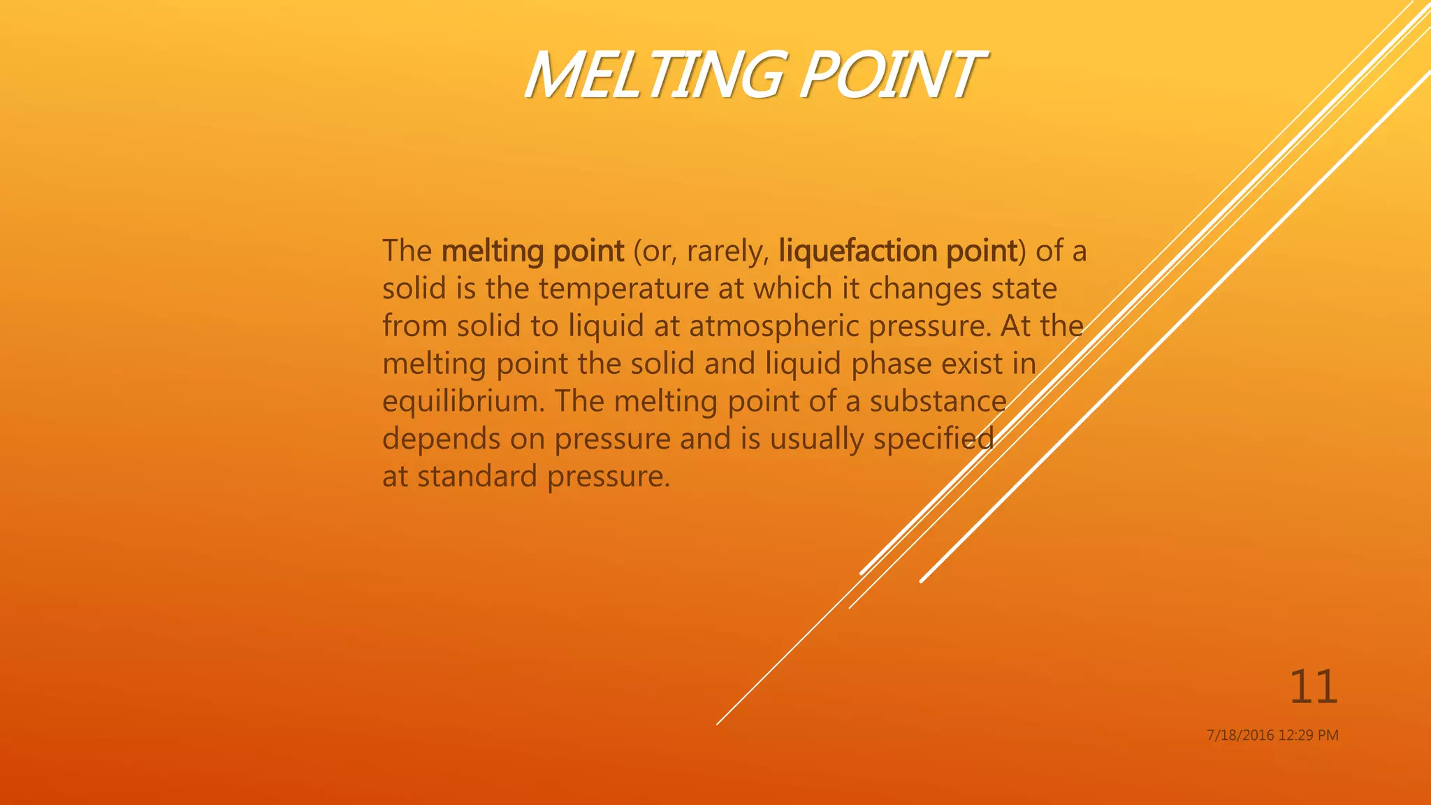 MELTING POINT
The melting point (or, rarely, liquefaction point) of a
solid is the temperature at which it changes state
from solid to liquid at atmospheric pressure. At the
melting point the solid and liquid phase exist in
equilibrium. The melting point of a substance
depends on pressure and is usually specified
at standard pressure.
7/18/2016 12:29 PM
11
 