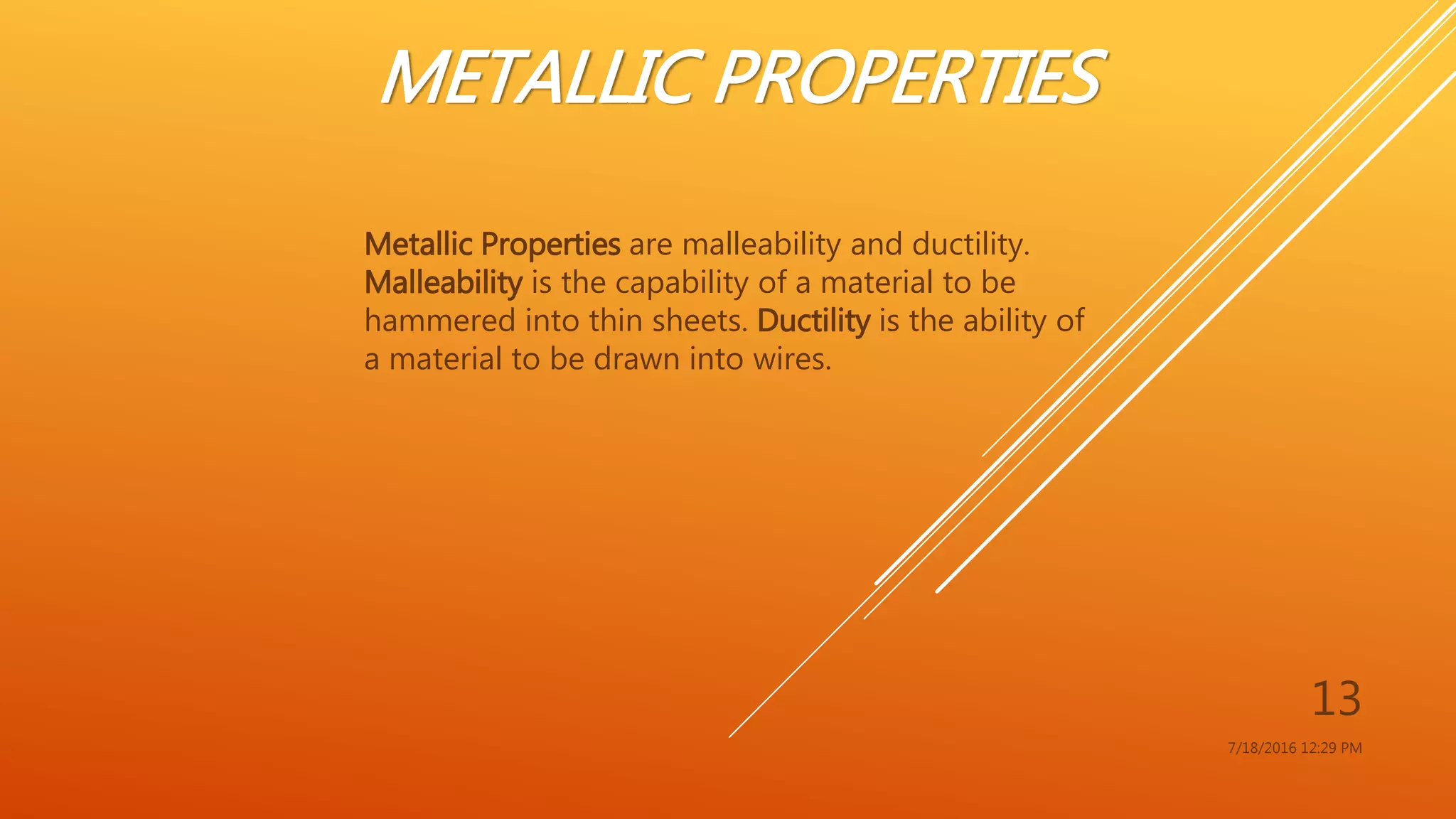 METALLIC PROPERTIES
Metallic Properties are malleability and ductility.
Malleability is the capability of a material to be
hammered into thin sheets. Ductility is the ability of
a material to be drawn into wires.
7/18/2016 12:29 PM
13
 
