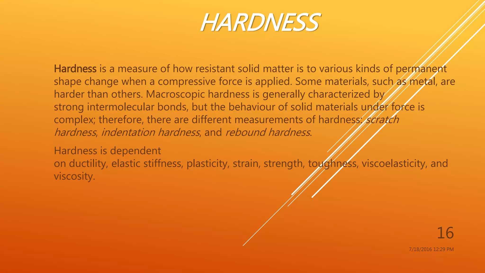 HARDNESS
Hardness is a measure of how resistant solid matter is to various kinds of permanent
shape change when a compressive force is applied. Some materials, such as metal, are
harder than others. Macroscopic hardness is generally characterized by
strong intermolecular bonds, but the behaviour of solid materials under force is
complex; therefore, there are different measurements of hardness: scratch
hardness, indentation hardness, and rebound hardness.
Hardness is dependent
on ductility, elastic stiffness, plasticity, strain, strength, toughness, viscoelasticity, and
viscosity.
7/18/2016 12:29 PM
16
 