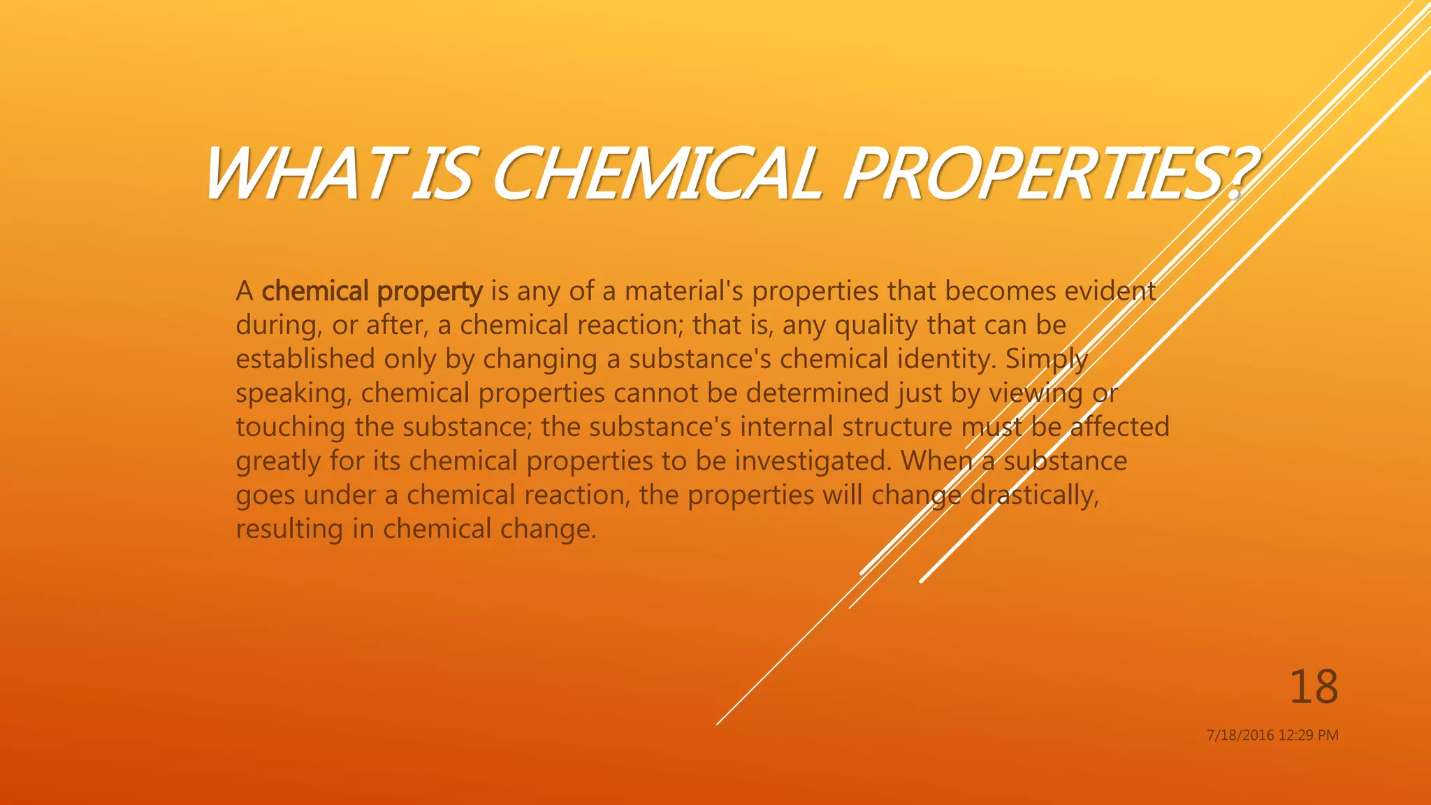 WHAT IS CHEMICAL PROPERTIES?
A chemical property is any of a material's properties that becomes evident
during, or after, a chemical reaction; that is, any quality that can be
established only by changing a substance's chemical identity. Simply
speaking, chemical properties cannot be determined just by viewing or
touching the substance; the substance's internal structure must be affected
greatly for its chemical properties to be investigated. When a substance
goes under a chemical reaction, the properties will change drastically,
resulting in chemical change.
7/18/2016 12:29 PM
18
 