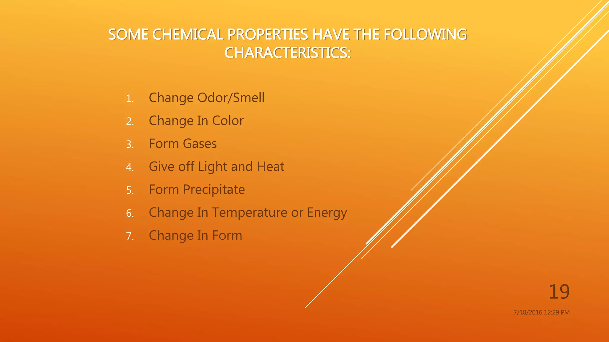 SOME CHEMICAL PROPERTIES HAVE THE FOLLOWING
CHARACTERISTICS:
1. Change Odor/Smell
2. Change In Color
3. Form Gases
4. Give off Light and Heat
5. Form Precipitate
6. Change In Temperature or Energy
7. Change In Form
7/18/2016 12:29 PM
19
 