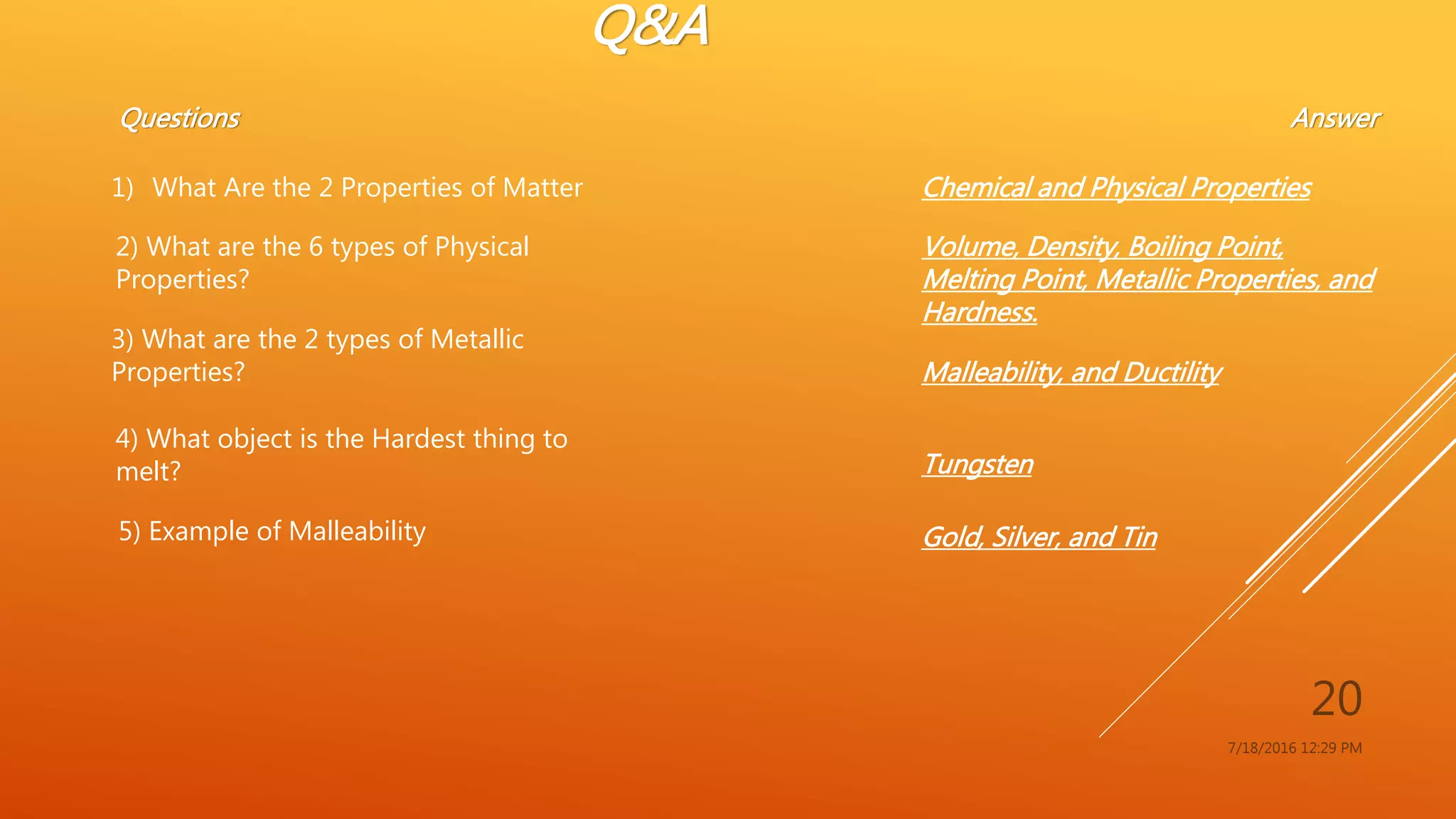 Q&A
7/18/2016 12:29 PM
20
Questions
1) What Are the 2 Properties of Matter
Answer
Chemical and Physical Properties
2) What are the 6 types of Physical
Properties?
Volume, Density, Boiling Point,
Melting Point, Metallic Properties, and
Hardness.
3) What are the 2 types of Metallic
Properties? Malleability, and Ductility
4) What object is the Hardest thing to
melt? Tungsten
5) Example of Malleability Gold, Silver, and Tin
 