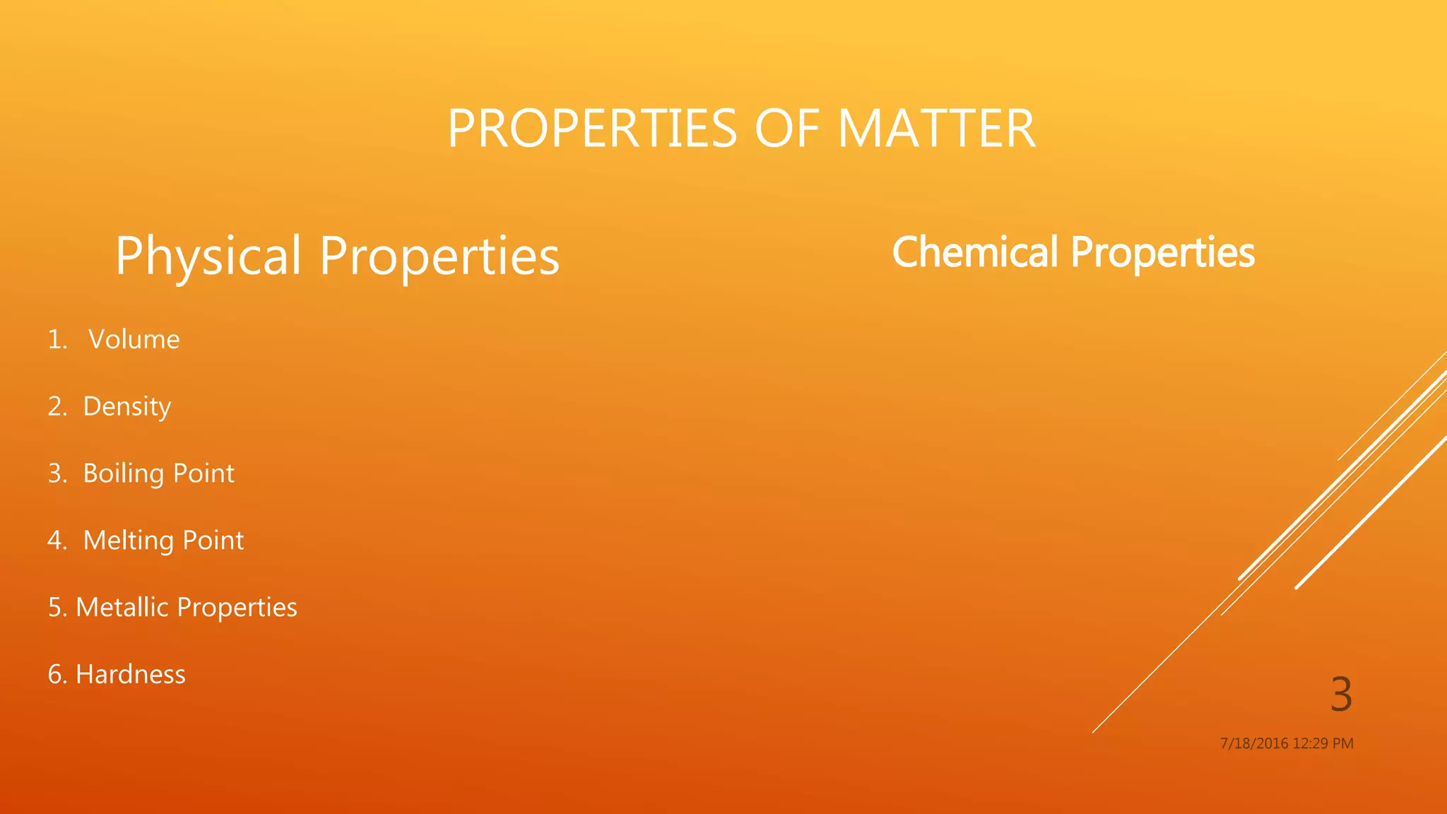 PROPERTIES OF MATTER
7/18/2016 12:29 PM
3
Physical Properties
1. Volume
2. Density
3. Boiling Point
4. Melting Point
5. Metallic Properties
6. Hardness
Chemical Properties
 