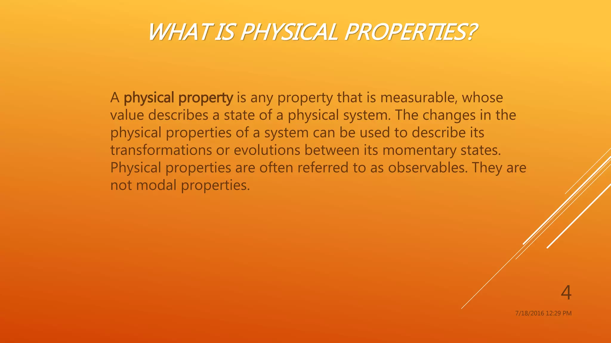 WHAT IS PHYSICAL PROPERTIES?
A physical property is any property that is measurable, whose
value describes a state of a physical system. The changes in the
physical properties of a system can be used to describe its
transformations or evolutions between its momentary states.
Physical properties are often referred to as observables. They are
not modal properties.
7/18/2016 12:29 PM
4
 