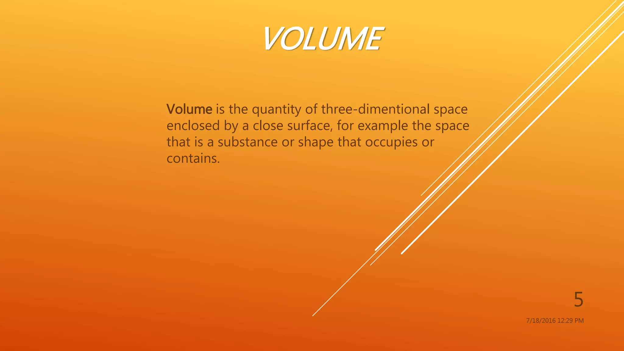 VOLUME
Volume is the quantity of three-dimentional space
enclosed by a close surface, for example the space
that is a substance or shape that occupies or
contains.
7/18/2016 12:29 PM
5
 