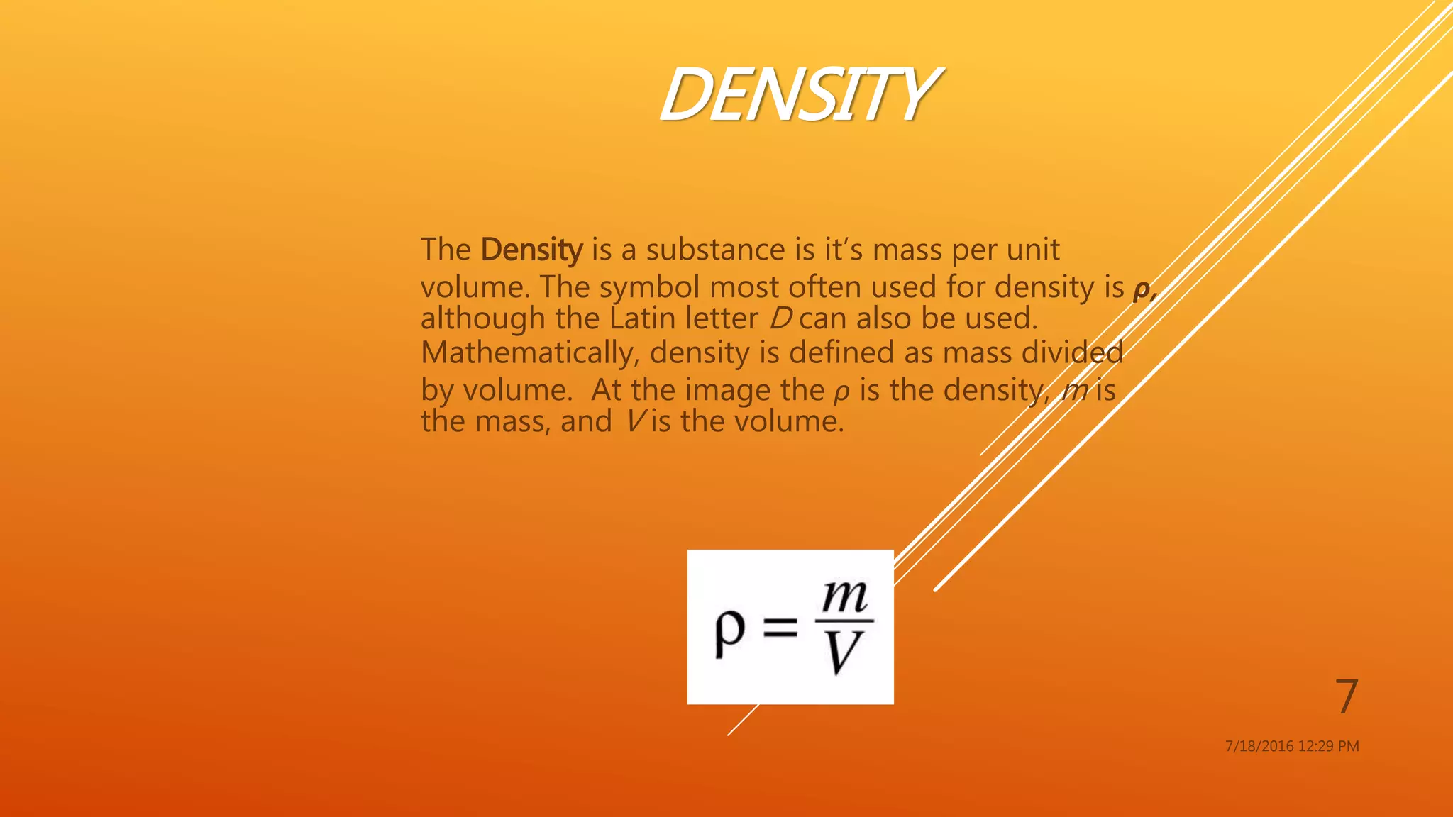 DENSITY
The Density is a substance is it’s mass per unit
volume. The symbol most often used for density is ρ,
although the Latin letter D can also be used.
Mathematically, density is defined as mass divided
by volume. At the image the ρ is the density, m is
the mass, and V is the volume.
7/18/2016 12:29 PM
7
 
