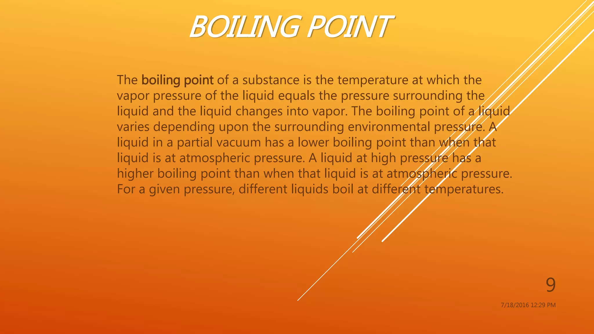 BOILING POINT
The boiling point of a substance is the temperature at which the
vapor pressure of the liquid equals the pressure surrounding the
liquid and the liquid changes into vapor. The boiling point of a liquid
varies depending upon the surrounding environmental pressure. A
liquid in a partial vacuum has a lower boiling point than when that
liquid is at atmospheric pressure. A liquid at high pressure has a
higher boiling point than when that liquid is at atmospheric pressure.
For a given pressure, different liquids boil at different temperatures.
7/18/2016 12:29 PM
9
 