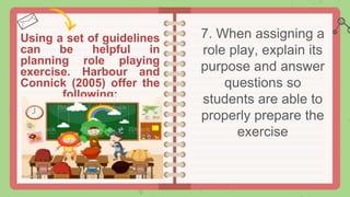 Using a set of guidelines
can be helpful in
planning role playing
exercise. Harbour and
Connick (2005) offer the
following:
7. When assigning a
role play, explain its
purpose and answer
questions so
students are able to
properly prepare the
exercise
 