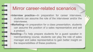 Mirror career-related scenarios
•Interview practice—In preparation for career interviews,
students can assume the role of the interviewer and/or the
interviewee.
•Marketing—In preparation for a class presentation, students
can assume the position of a sales representative and sell
a product.
Retailing—To help prepare students for a guest speaker in
merchandising course, students can play the role of sales
manager and sales representative to gain better insight on
the responsibilities of these positions.
 