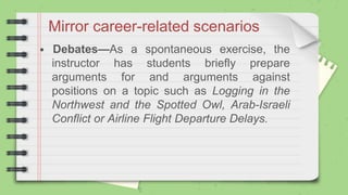 Mirror career-related scenarios
• Debates—As a spontaneous exercise, the
instructor has students briefly prepare
arguments for and arguments against
positions on a topic such as Logging in the
Northwest and the Spotted Owl, Arab-Israeli
Conflict or Airline Flight Departure Delays.
 