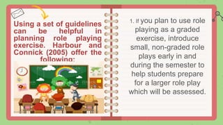 Using a set of guidelines
can be helpful in
planning role playing
exercise. Harbour and
Connick (2005) offer the
following:
1. If you plan to use role
playing as a graded
exercise, introduce
small, non-graded role
plays early in and
during the semester to
help students prepare
for a larger role play
which will be assessed.
 