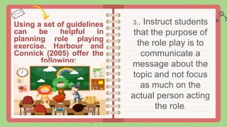 Using a set of guidelines
can be helpful in
planning role playing
exercise. Harbour and
Connick (2005) offer the
following:
3.. Instruct students
that the purpose of
the role play is to
communicate a
message about the
topic and not focus
as much on the
actual person acting
the role.
 