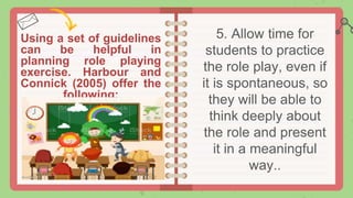 Using a set of guidelines
can be helpful in
planning role playing
exercise. Harbour and
Connick (2005) offer the
following:
5. Allow time for
students to practice
the role play, even if
it is spontaneous, so
they will be able to
think deeply about
the role and present
it in a meaningful
way..
 