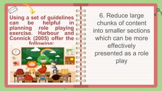 Using a set of guidelines
can be helpful in
planning role playing
exercise. Harbour and
Connick (2005) offer the
following:
6. Reduce large
chunks of content
into smaller sections
which can be more
effectively
presented as a role
play
 