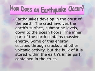 o Earthquakes develop in the crust of
the earth. The crust involves the
earth's surface, submarine levels,
down to the ocean floors. The inner
part of the earth contains massive
energy. Some of this energy
escapes through cracks and other
volcanic activity, but the bulk of it is
stored within the earth’s inner part,
contained in the crust.
 