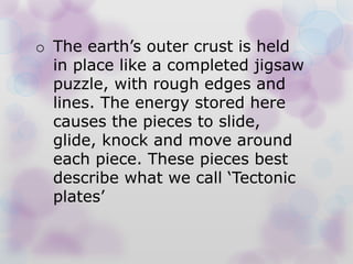 o The earth’s outer crust is held
in place like a completed jigsaw
puzzle, with rough edges and
lines. The energy stored here
causes the pieces to slide,
glide, knock and move around
each piece. These pieces best
describe what we call ‘Tectonic
plates’
 
