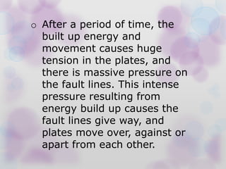 o After a period of time, the
built up energy and
movement causes huge
tension in the plates, and
there is massive pressure on
the fault lines. This intense
pressure resulting from
energy build up causes the
fault lines give way, and
plates move over, against or
apart from each other.
 