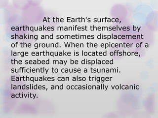 At the Earth's surface,
earthquakes manifest themselves by
shaking and sometimes displacement
of the ground. When the epicenter of a
large earthquake is located offshore,
the seabed may be displaced
sufficiently to cause a tsunami.
Earthquakes can also trigger
landslides, and occasionally volcanic
activity.
 